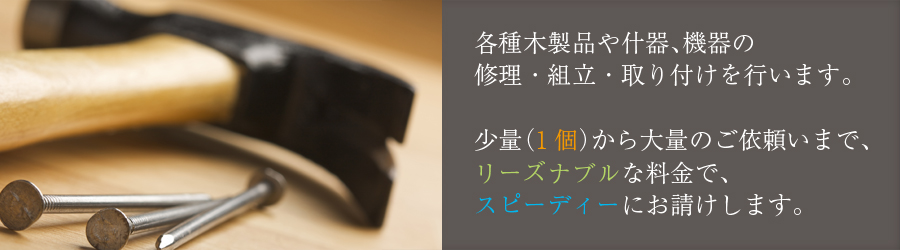 各種木製品や什器、機械類の修理・組立・取り付けを行います。少量(1個)から大量のご依頼まで、リーズナブルな料金で、スピーディーにお請けします。